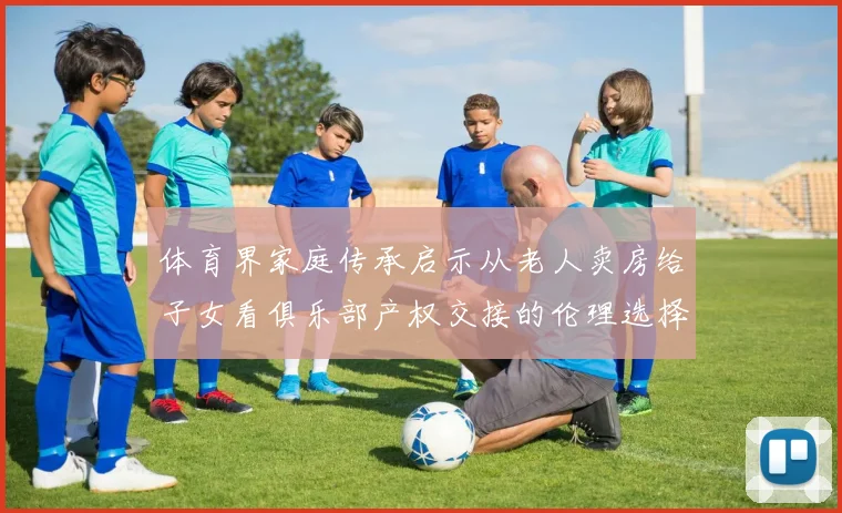 体育界家庭传承启示从老人卖房给子女看俱乐部产权交接的伦理选择