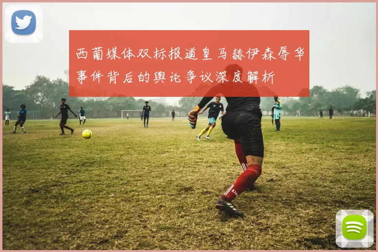 西葡媒体双标报道皇马赫伊森辱华事件背后的舆论争议深度解析