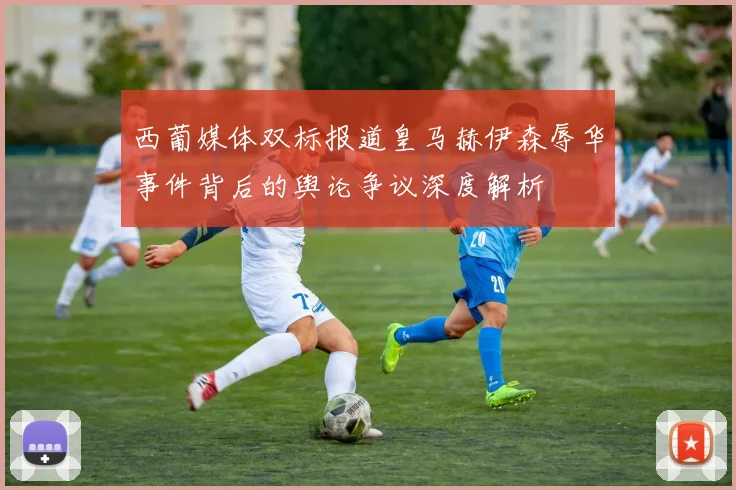 西葡媒体双标报道皇马赫伊森辱华事件背后的舆论争议深度解析