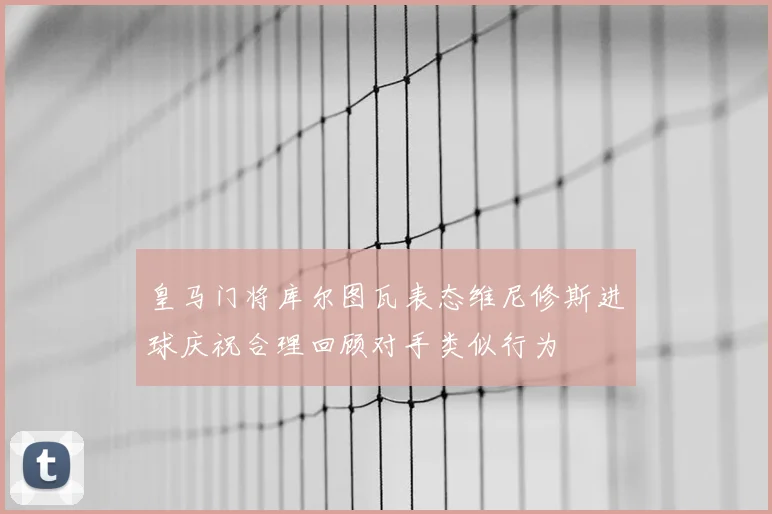 皇马门将库尔图瓦表态维尼修斯进球庆祝合理回顾对手类似行为