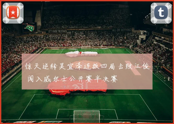 惊天逆转吴宜泽连扳四局击败江俊 闯入威尔士公开赛半决赛