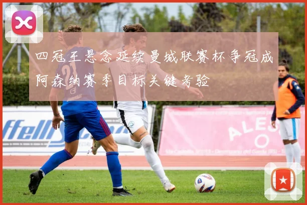 四冠王悬念延续曼城联赛杯争冠成阿森纳赛季目标关键考验