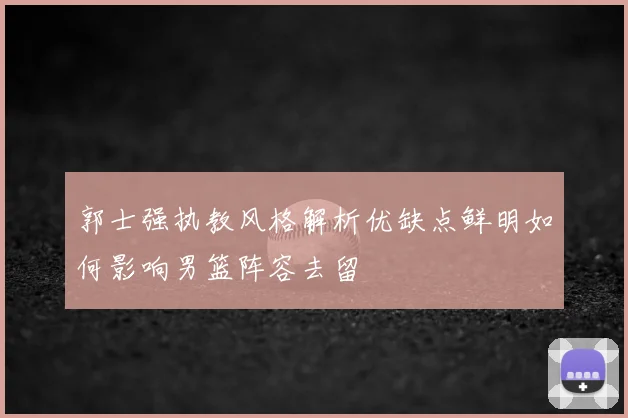 郭士强执教风格解析优缺点鲜明如何影响男篮阵容去留