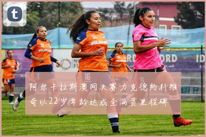 阿尔卡拉斯澳网决赛力克德约科维奇以22岁年龄达成全满贯里程碑