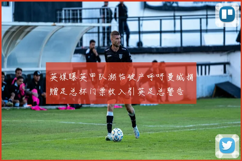 英媒曝英甲队濒临破产呼吁曼城捐赠足总杯门票收入引英足总警告