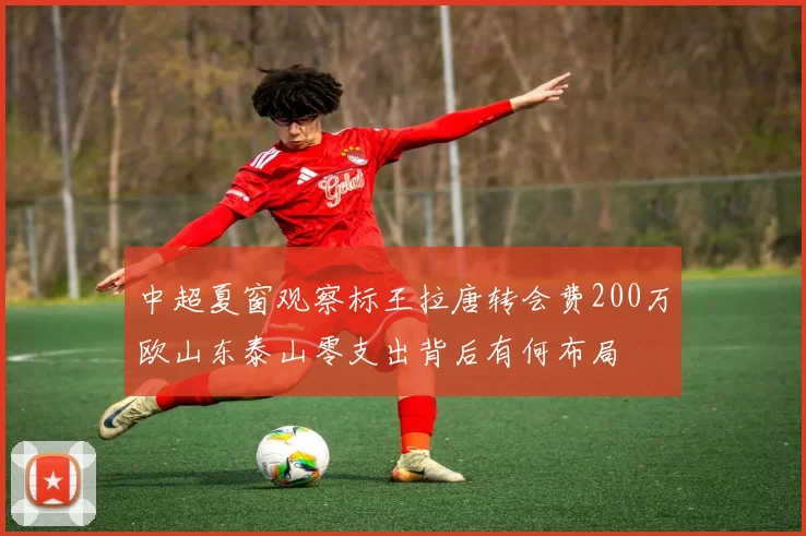 中超夏窗观察标王拉唐转会费200万欧山东泰山零支出背后有何布局