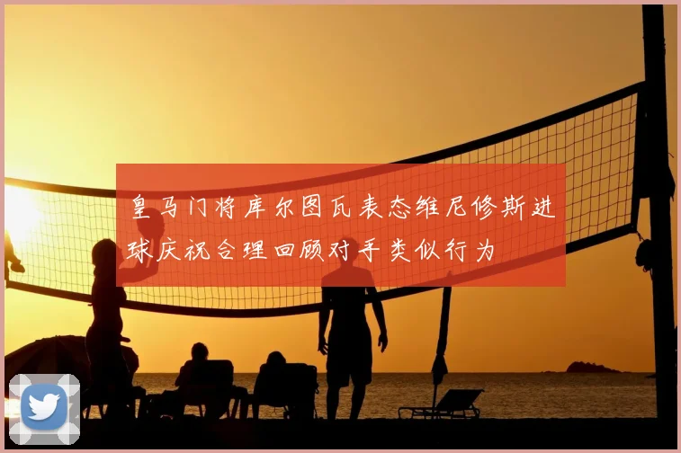 皇马门将库尔图瓦表态维尼修斯进球庆祝合理回顾对手类似行为