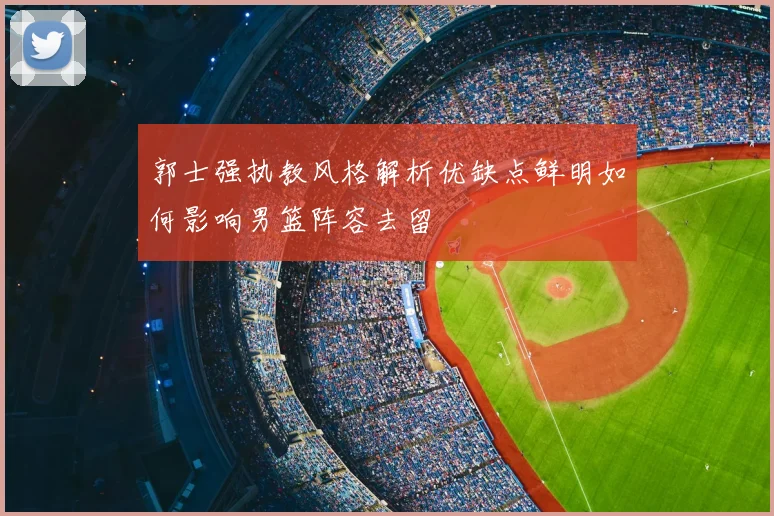 郭士强执教风格解析优缺点鲜明如何影响男篮阵容去留